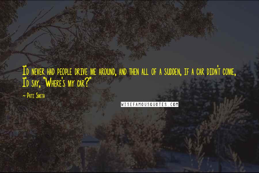 Patti Smith Quotes: I'd never had people drive me around, and then all of a sudden, if a car didn't come, I'd say, "Where's my car?"