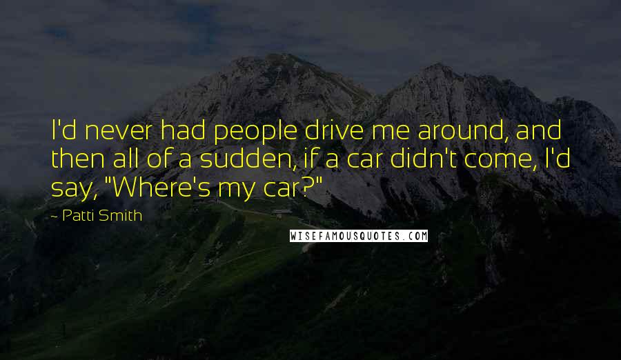 Patti Smith Quotes: I'd never had people drive me around, and then all of a sudden, if a car didn't come, I'd say, "Where's my car?"