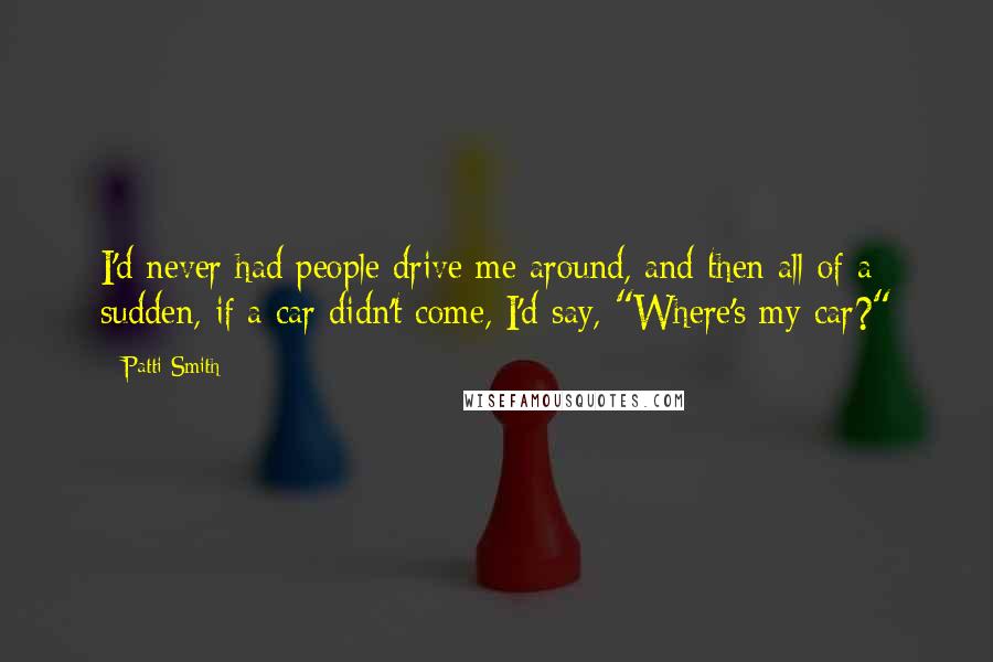 Patti Smith Quotes: I'd never had people drive me around, and then all of a sudden, if a car didn't come, I'd say, "Where's my car?"