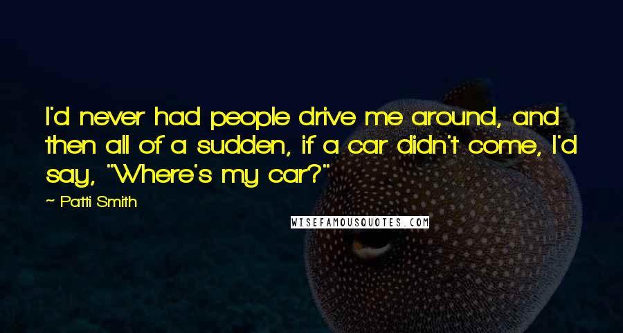 Patti Smith Quotes: I'd never had people drive me around, and then all of a sudden, if a car didn't come, I'd say, "Where's my car?"