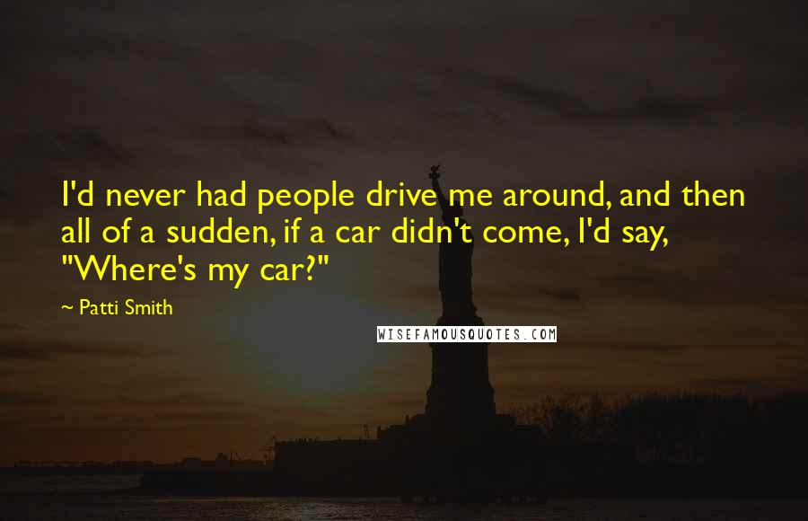 Patti Smith Quotes: I'd never had people drive me around, and then all of a sudden, if a car didn't come, I'd say, "Where's my car?"