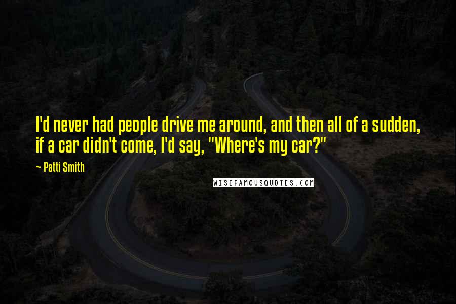 Patti Smith Quotes: I'd never had people drive me around, and then all of a sudden, if a car didn't come, I'd say, "Where's my car?"