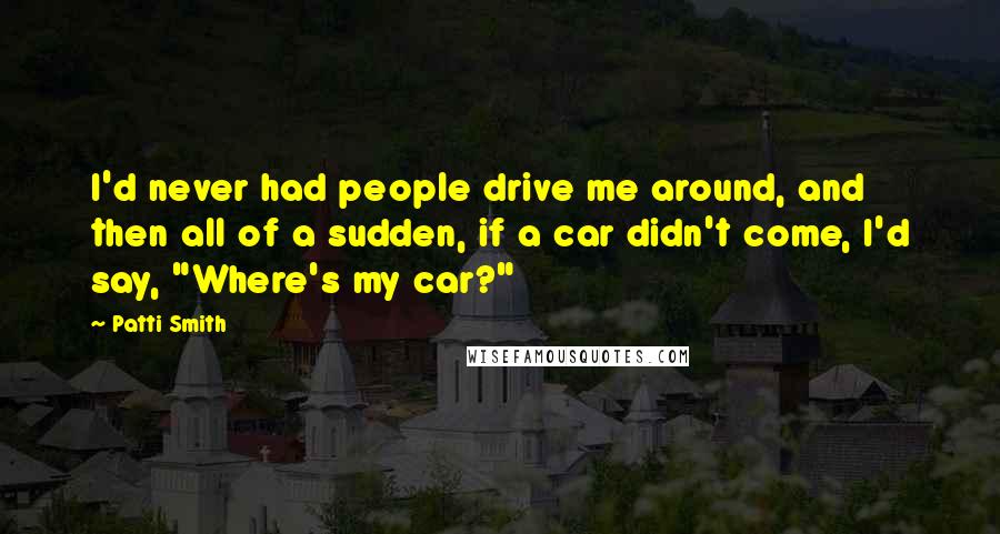 Patti Smith Quotes: I'd never had people drive me around, and then all of a sudden, if a car didn't come, I'd say, "Where's my car?"