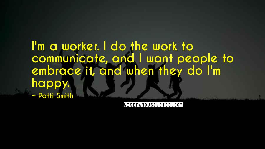 Patti Smith Quotes: I'm a worker. I do the work to communicate, and I want people to embrace it, and when they do I'm happy.