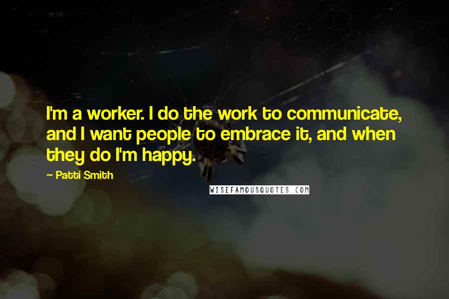 Patti Smith Quotes: I'm a worker. I do the work to communicate, and I want people to embrace it, and when they do I'm happy.