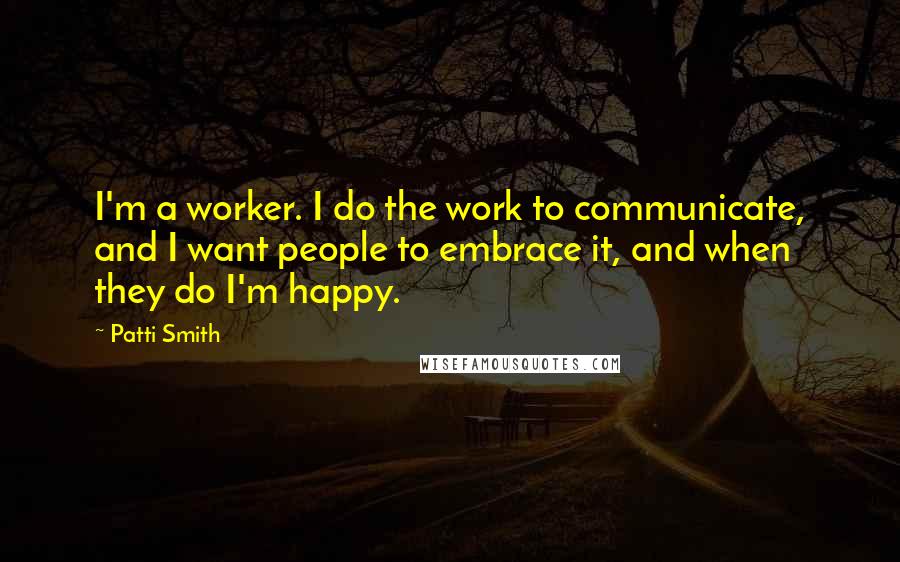Patti Smith Quotes: I'm a worker. I do the work to communicate, and I want people to embrace it, and when they do I'm happy.