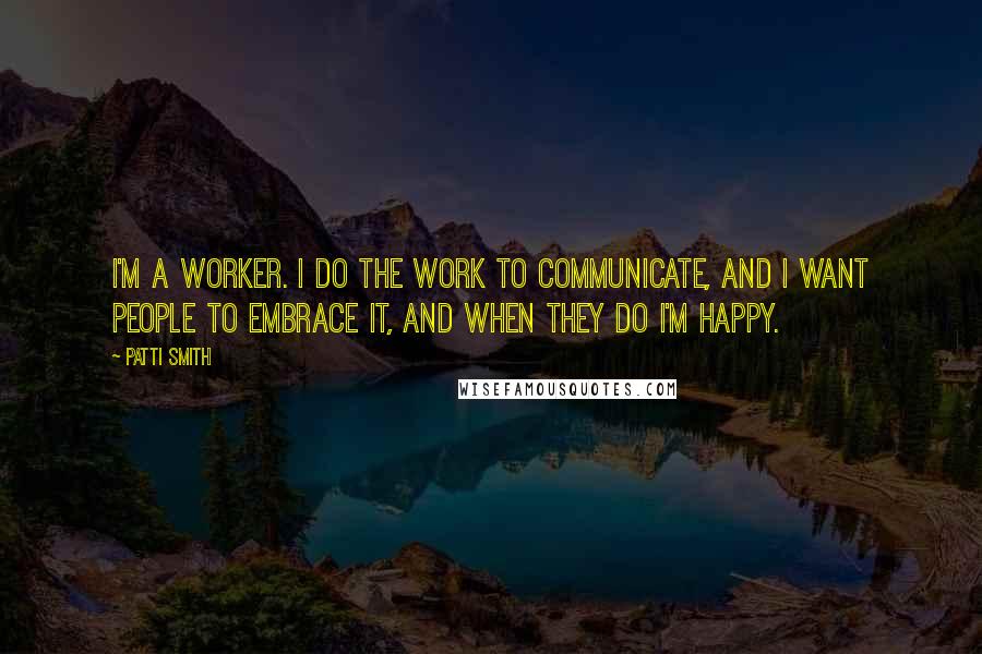 Patti Smith Quotes: I'm a worker. I do the work to communicate, and I want people to embrace it, and when they do I'm happy.