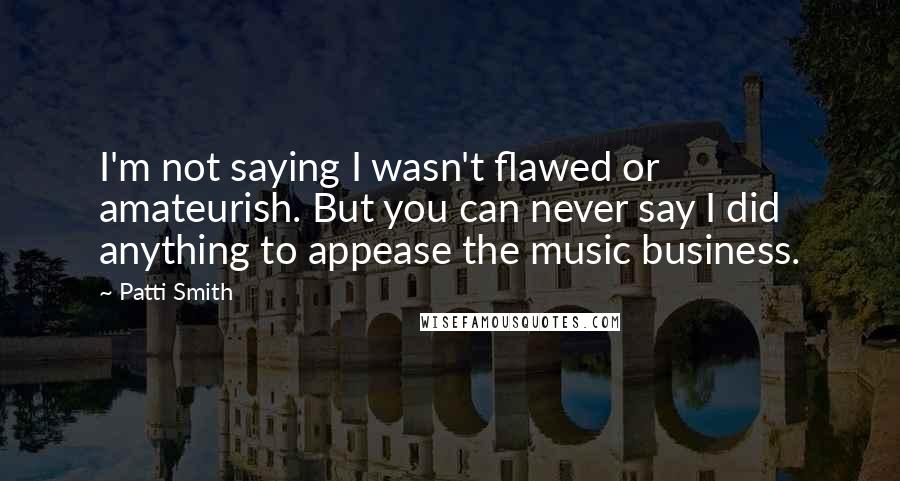 Patti Smith Quotes: I'm not saying I wasn't flawed or amateurish. But you can never say I did anything to appease the music business.