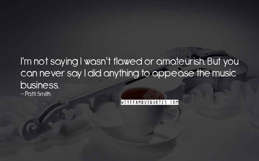 Patti Smith Quotes: I'm not saying I wasn't flawed or amateurish. But you can never say I did anything to appease the music business.