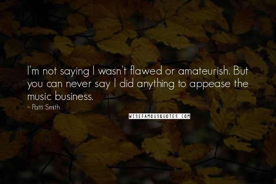 Patti Smith Quotes: I'm not saying I wasn't flawed or amateurish. But you can never say I did anything to appease the music business.