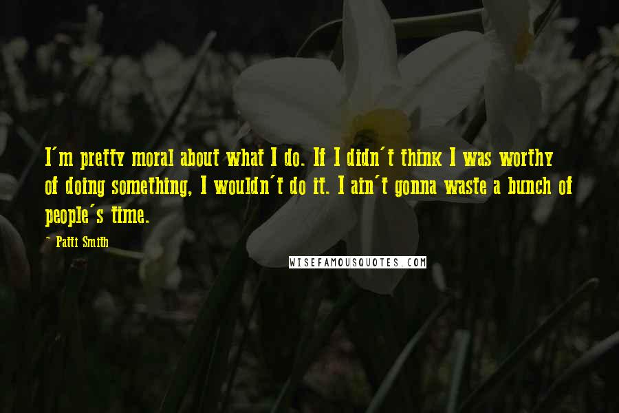 Patti Smith Quotes: I'm pretty moral about what I do. If I didn't think I was worthy of doing something, I wouldn't do it. I ain't gonna waste a bunch of people's time.