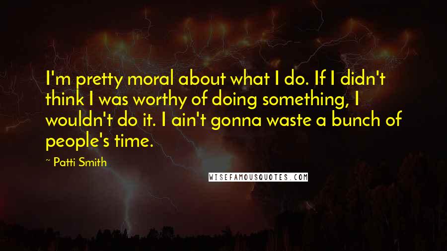 Patti Smith Quotes: I'm pretty moral about what I do. If I didn't think I was worthy of doing something, I wouldn't do it. I ain't gonna waste a bunch of people's time.