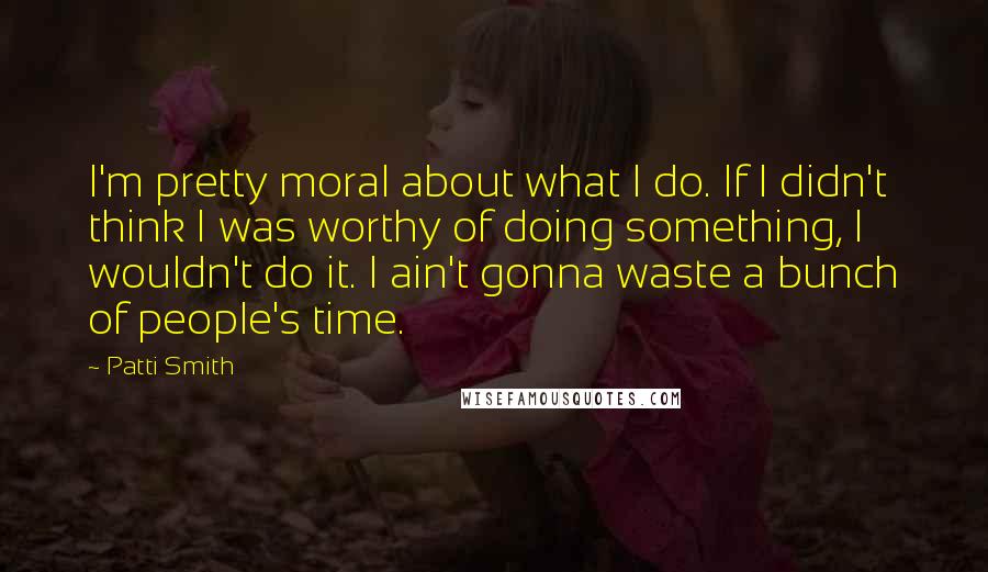 Patti Smith Quotes: I'm pretty moral about what I do. If I didn't think I was worthy of doing something, I wouldn't do it. I ain't gonna waste a bunch of people's time.