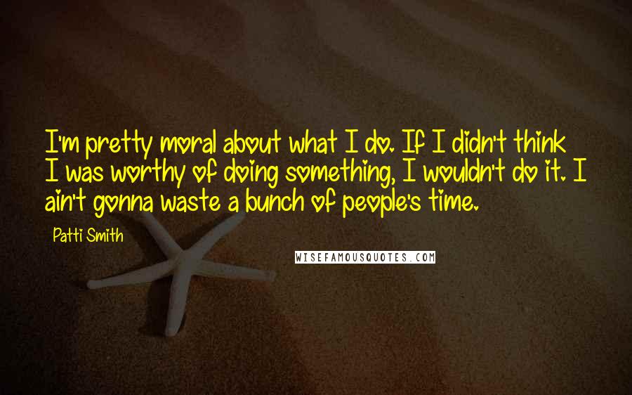 Patti Smith Quotes: I'm pretty moral about what I do. If I didn't think I was worthy of doing something, I wouldn't do it. I ain't gonna waste a bunch of people's time.