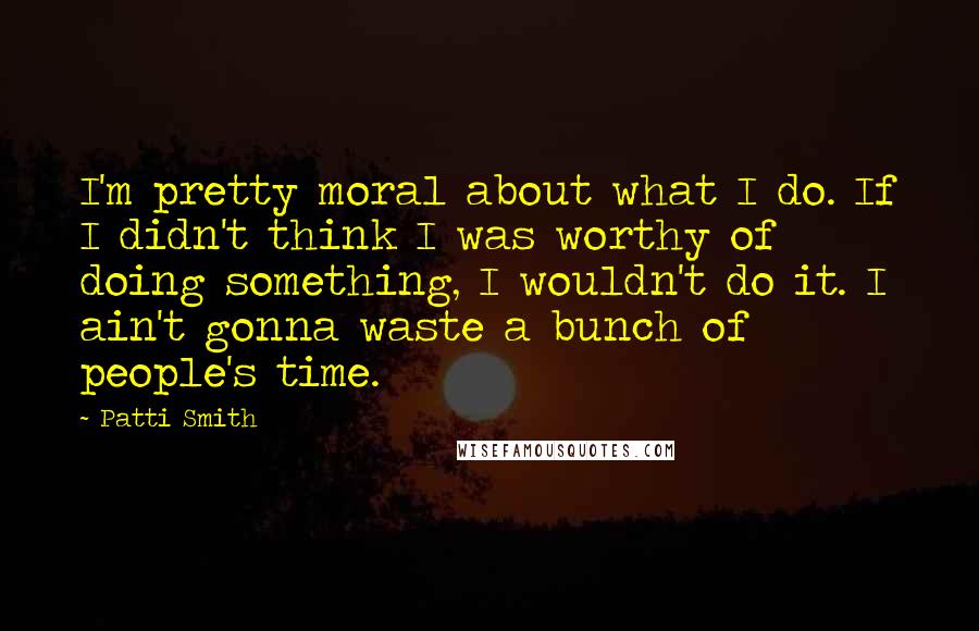 Patti Smith Quotes: I'm pretty moral about what I do. If I didn't think I was worthy of doing something, I wouldn't do it. I ain't gonna waste a bunch of people's time.