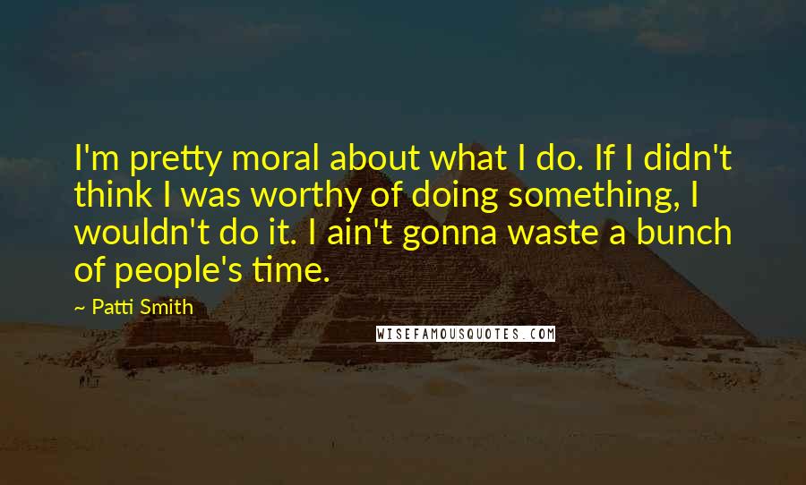 Patti Smith Quotes: I'm pretty moral about what I do. If I didn't think I was worthy of doing something, I wouldn't do it. I ain't gonna waste a bunch of people's time.