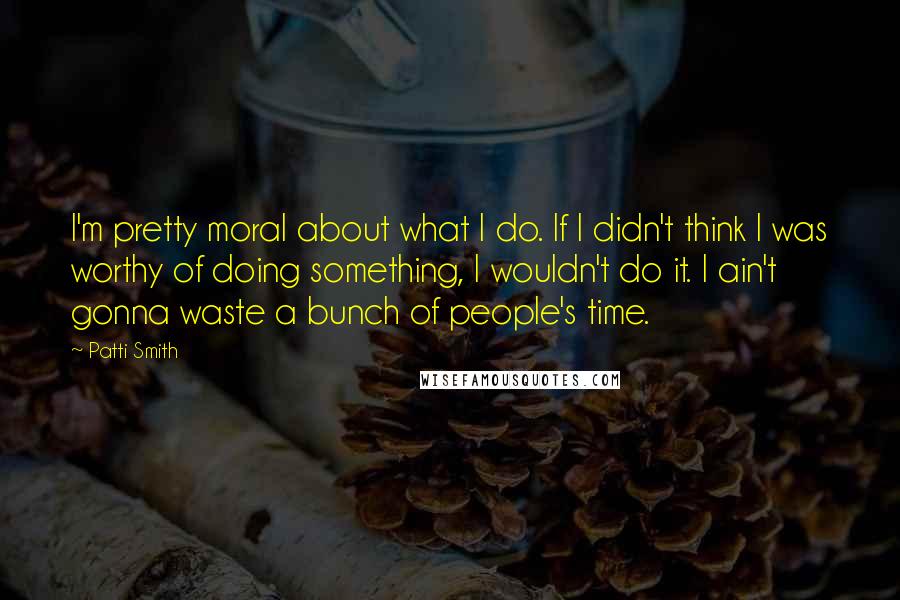 Patti Smith Quotes: I'm pretty moral about what I do. If I didn't think I was worthy of doing something, I wouldn't do it. I ain't gonna waste a bunch of people's time.