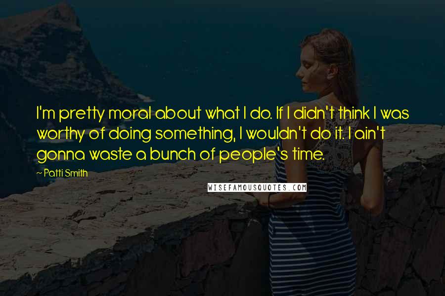 Patti Smith Quotes: I'm pretty moral about what I do. If I didn't think I was worthy of doing something, I wouldn't do it. I ain't gonna waste a bunch of people's time.