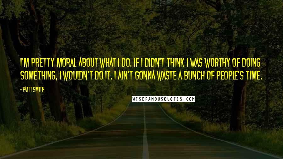 Patti Smith Quotes: I'm pretty moral about what I do. If I didn't think I was worthy of doing something, I wouldn't do it. I ain't gonna waste a bunch of people's time.