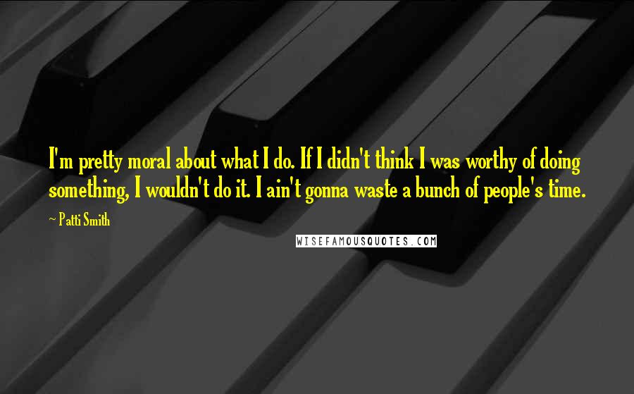 Patti Smith Quotes: I'm pretty moral about what I do. If I didn't think I was worthy of doing something, I wouldn't do it. I ain't gonna waste a bunch of people's time.