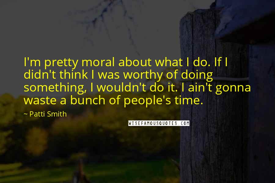 Patti Smith Quotes: I'm pretty moral about what I do. If I didn't think I was worthy of doing something, I wouldn't do it. I ain't gonna waste a bunch of people's time.