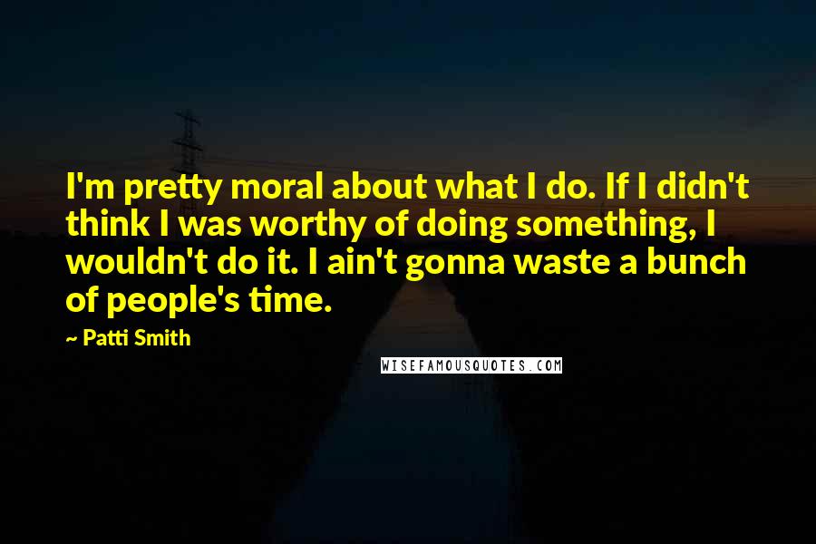 Patti Smith Quotes: I'm pretty moral about what I do. If I didn't think I was worthy of doing something, I wouldn't do it. I ain't gonna waste a bunch of people's time.