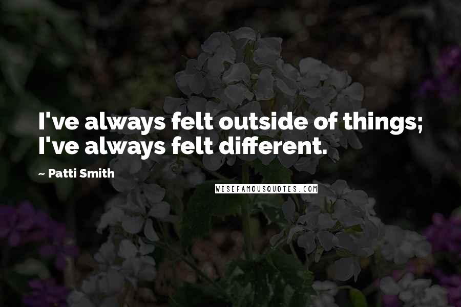 Patti Smith Quotes: I've always felt outside of things; I've always felt different.