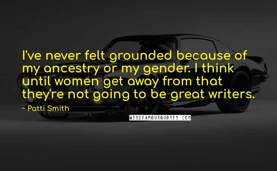 Patti Smith Quotes: I've never felt grounded because of my ancestry or my gender. I think until women get away from that they're not going to be great writers.