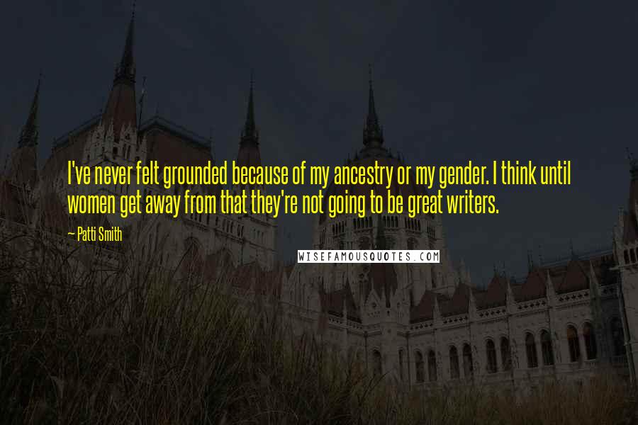 Patti Smith Quotes: I've never felt grounded because of my ancestry or my gender. I think until women get away from that they're not going to be great writers.