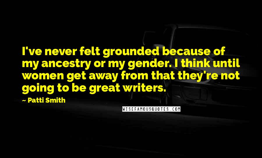 Patti Smith Quotes: I've never felt grounded because of my ancestry or my gender. I think until women get away from that they're not going to be great writers.