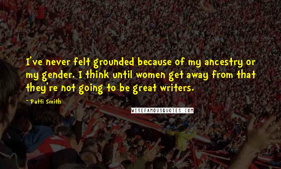 Patti Smith Quotes: I've never felt grounded because of my ancestry or my gender. I think until women get away from that they're not going to be great writers.