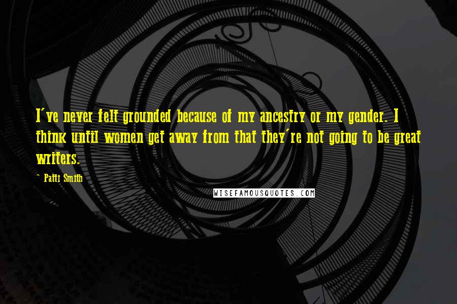Patti Smith Quotes: I've never felt grounded because of my ancestry or my gender. I think until women get away from that they're not going to be great writers.