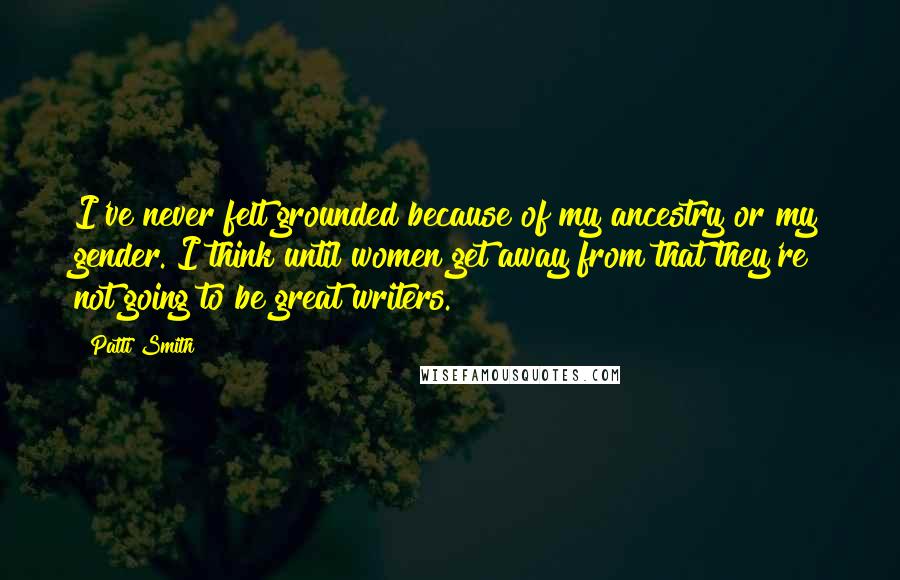 Patti Smith Quotes: I've never felt grounded because of my ancestry or my gender. I think until women get away from that they're not going to be great writers.