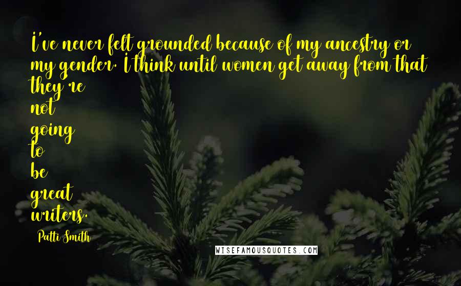Patti Smith Quotes: I've never felt grounded because of my ancestry or my gender. I think until women get away from that they're not going to be great writers.