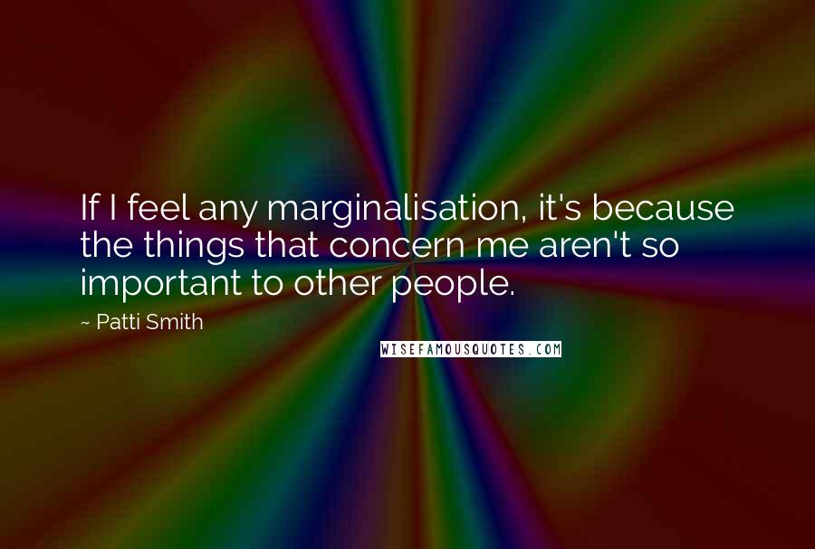 Patti Smith Quotes: If I feel any marginalisation, it's because the things that concern me aren't so important to other people.