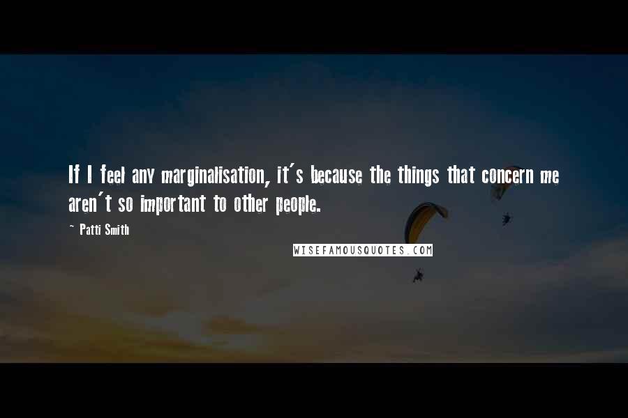 Patti Smith Quotes: If I feel any marginalisation, it's because the things that concern me aren't so important to other people.