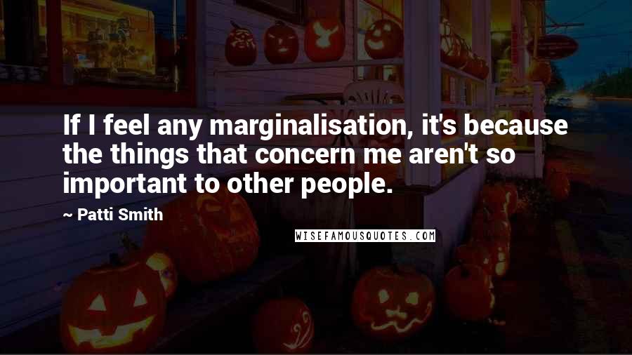 Patti Smith Quotes: If I feel any marginalisation, it's because the things that concern me aren't so important to other people.