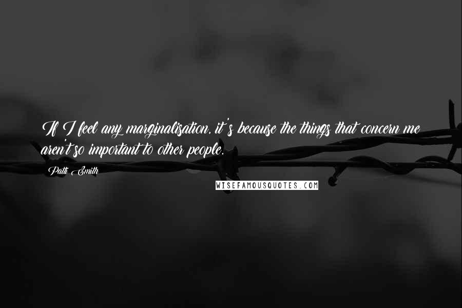 Patti Smith Quotes: If I feel any marginalisation, it's because the things that concern me aren't so important to other people.