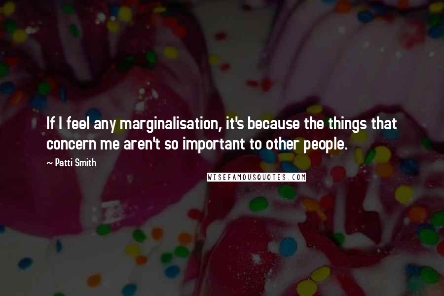 Patti Smith Quotes: If I feel any marginalisation, it's because the things that concern me aren't so important to other people.