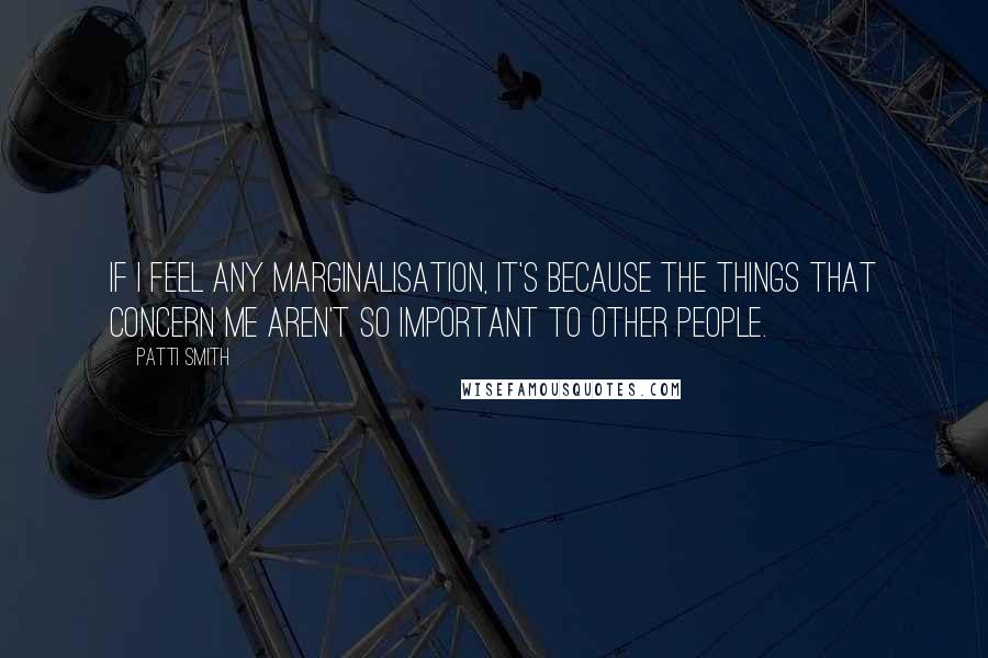 Patti Smith Quotes: If I feel any marginalisation, it's because the things that concern me aren't so important to other people.