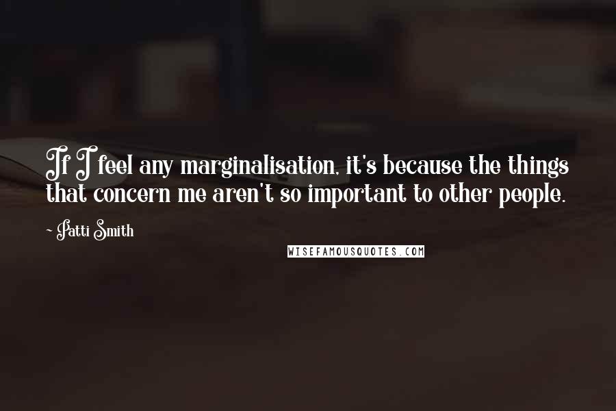 Patti Smith Quotes: If I feel any marginalisation, it's because the things that concern me aren't so important to other people.