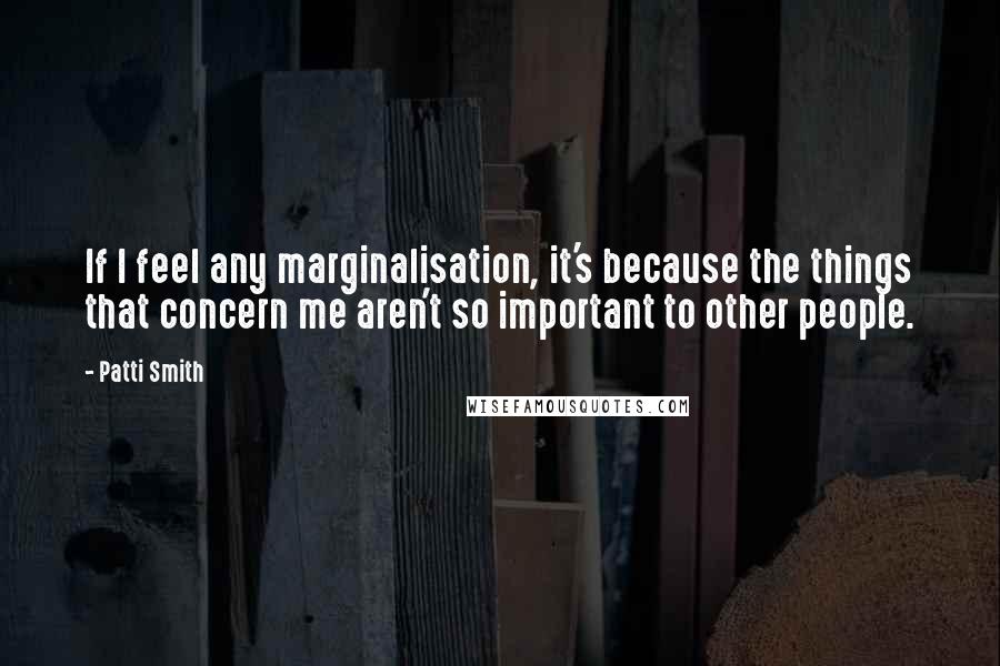 Patti Smith Quotes: If I feel any marginalisation, it's because the things that concern me aren't so important to other people.