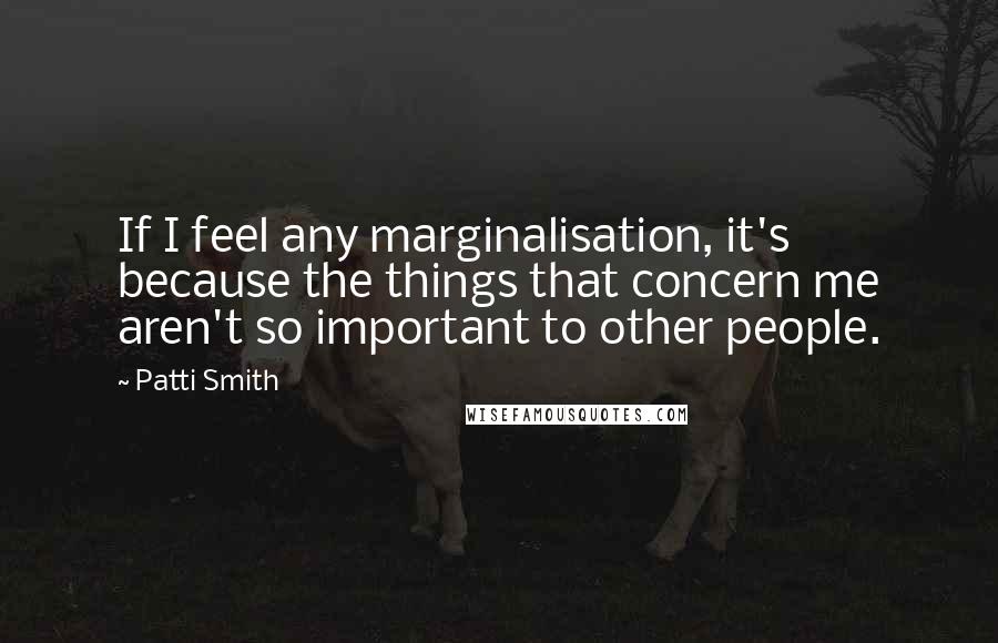 Patti Smith Quotes: If I feel any marginalisation, it's because the things that concern me aren't so important to other people.