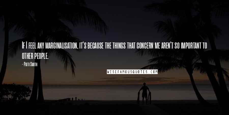 Patti Smith Quotes: If I feel any marginalisation, it's because the things that concern me aren't so important to other people.