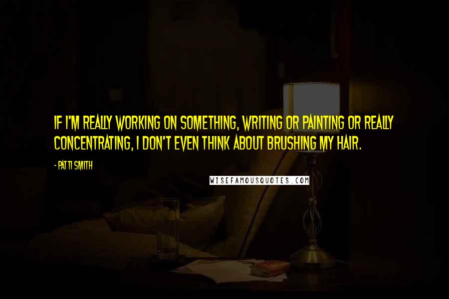 Patti Smith Quotes: If I'm really working on something, writing or painting or really concentrating, I don't even think about brushing my hair.