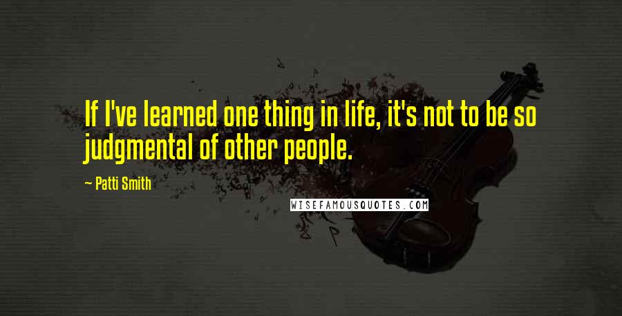 Patti Smith Quotes: If I've learned one thing in life, it's not to be so judgmental of other people.
