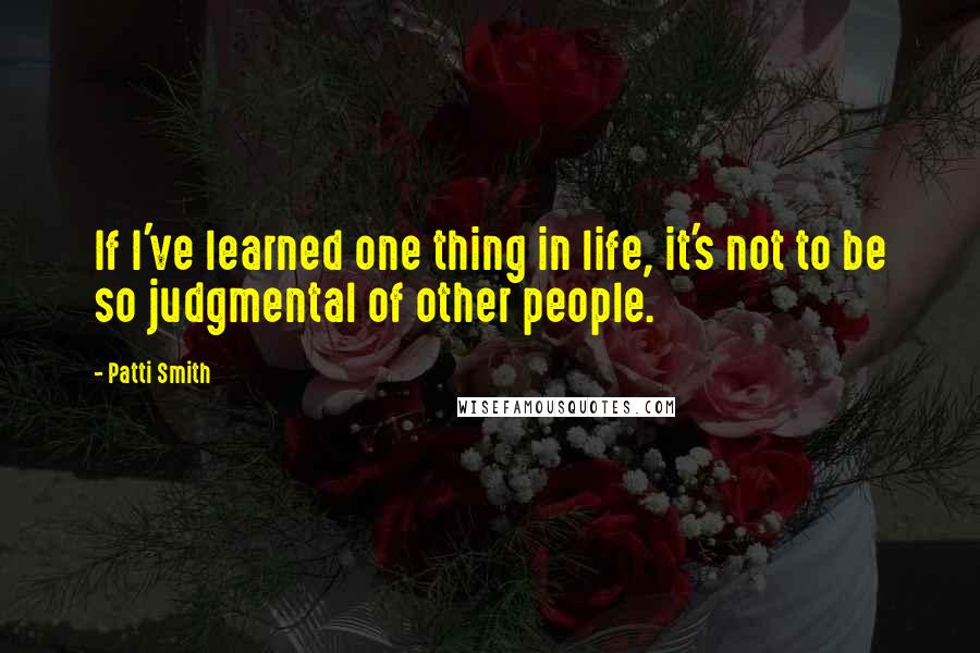 Patti Smith Quotes: If I've learned one thing in life, it's not to be so judgmental of other people.