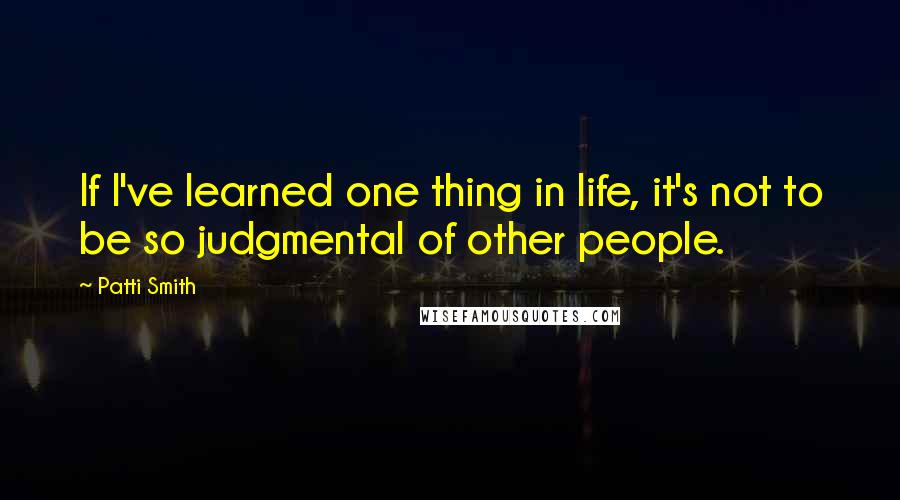 Patti Smith Quotes: If I've learned one thing in life, it's not to be so judgmental of other people.