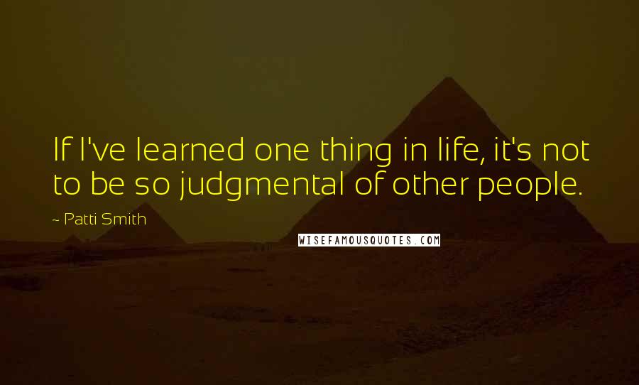 Patti Smith Quotes: If I've learned one thing in life, it's not to be so judgmental of other people.