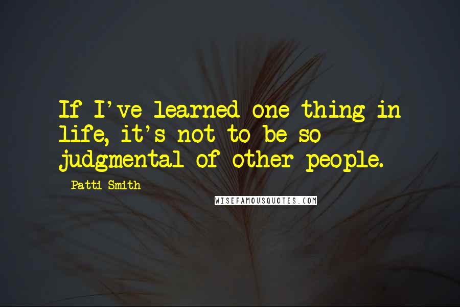 Patti Smith Quotes: If I've learned one thing in life, it's not to be so judgmental of other people.